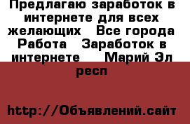 Предлагаю,заработок в интернете для всех желающих - Все города Работа » Заработок в интернете   . Марий Эл респ.